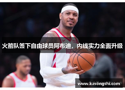 火箭队签下自由球员阿布迪，内线实力全面升级