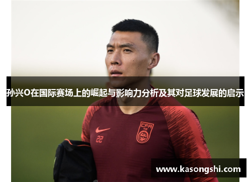 孙兴O在国际赛场上的崛起与影响力分析及其对足球发展的启示